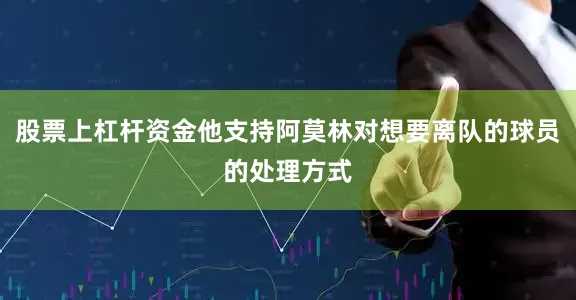 股票上杠杆资金他支持阿莫林对想要离队的球员的处理方式