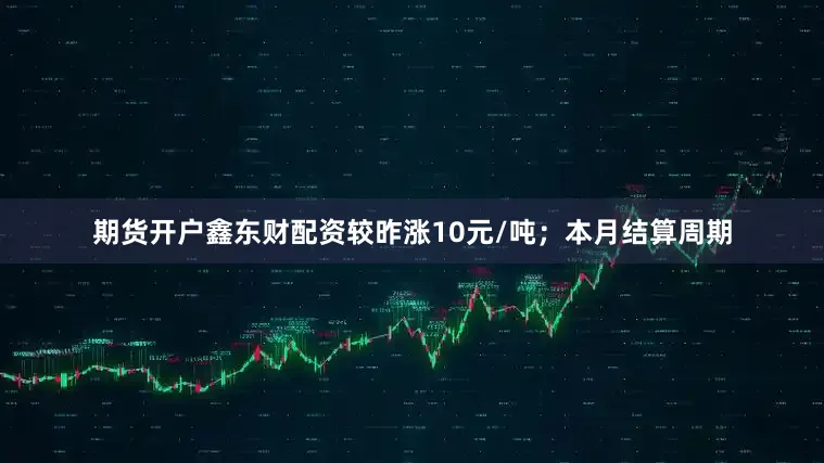 期货开户鑫东财配资较昨涨10元/吨；本月结算周期