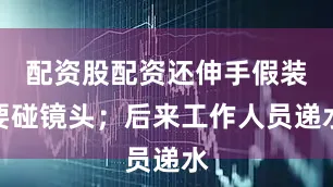 配资股配资还伸手假装要碰镜头；后来工作人员递水