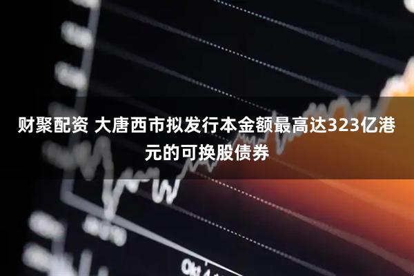 财聚配资 大唐西市拟发行本金额最高达323亿港元的可换股债券