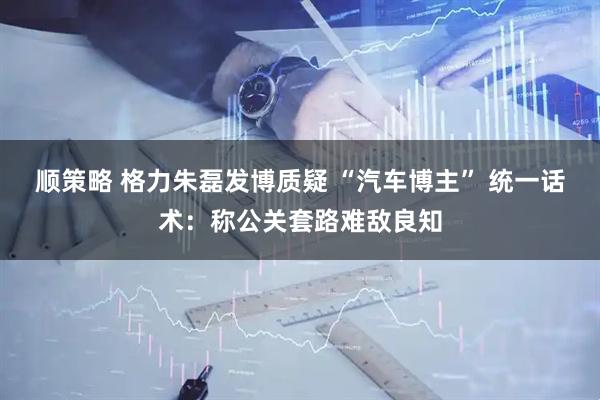 顺策略 格力朱磊发博质疑 “汽车博主” 统一话术：称公关套路难敌良知