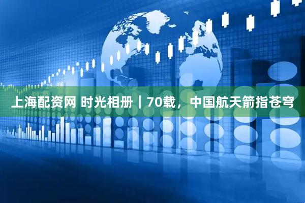 上海配资网 时光相册｜70载，中国航天箭指苍穹