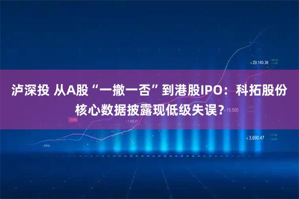 泸深投 从A股“一撤一否”到港股IPO：科拓股份核心数据披露现低级失误？